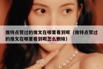 推特点赞过的推文在哪里看到呢（推特点赞过的推文在哪里看到呢怎么删除）