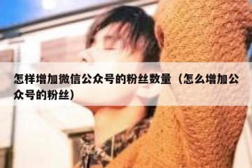 怎样增加微信公众号的粉丝数量（怎么增加公众号的粉丝）