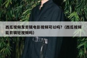 西瓜视频发剪辑电影视频可以吗?（西瓜视频能剪辑短视频吗）