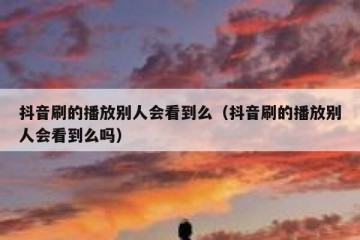 抖音刷的播放别人会看到么（抖音刷的播放别人会看到么吗）
