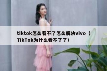 tiktok怎么看不了怎么解决vivo（TikTok为什么看不了了）