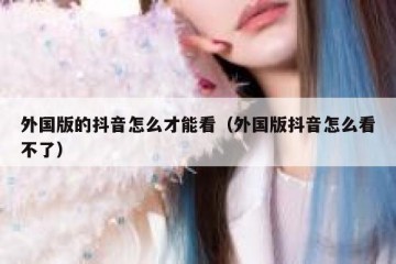 外国版的抖音怎么才能看（外国版抖音怎么看不了）