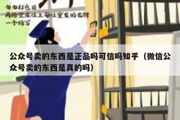 公众号卖的东西是正品吗可信吗知乎（微信公众号卖的东西是真的吗）