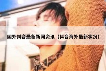 国外抖音最新新闻资讯（抖音海外最新状况）