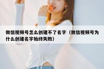 微信视频号怎么创建不了名字（微信视频号为什么创建名字始终失败）