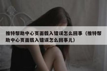 推特帮助中心页面载入错误怎么回事（推特帮助中心页面载入错误怎么回事儿）