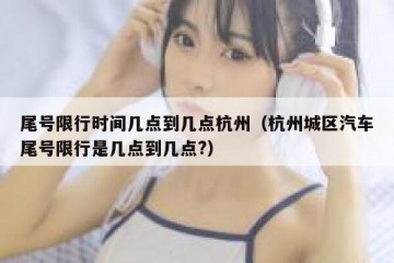 尾号限行时间几点到几点杭州（杭州城区汽车尾号限行是几点到几点?）
