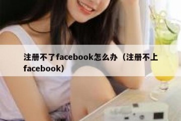 注册不了facebook怎么办（注册不上facebook）