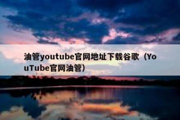 油管youtube官网地址下载谷歌（YouTube官网油管）