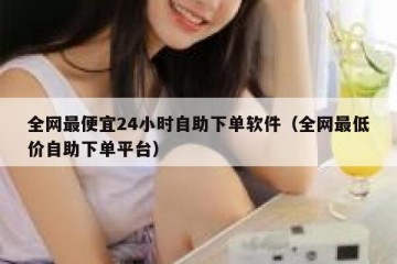 全网最便宜24小时自助下单软件（全网最低价自助下单平台）