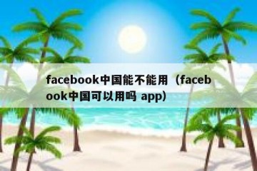 facebook中国能不能用（facebook中国可以用吗 app）