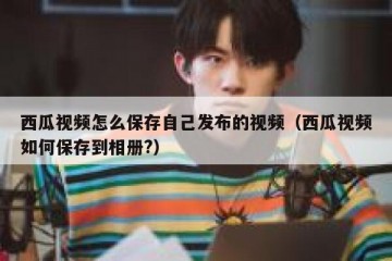 西瓜视频怎么保存自己发布的视频（西瓜视频如何保存到相册?）