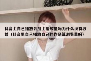 抖音上自己播放会加上播放量吗为什么没有收益（抖音里自己播放自己的作品算浏览量吗）