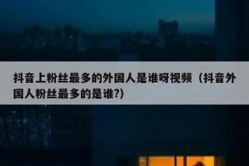 抖音上粉丝最多的外国人是谁呀视频（抖音外国人粉丝最多的是谁?）