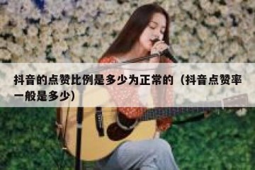 抖音的点赞比例是多少为正常的（抖音点赞率一般是多少）