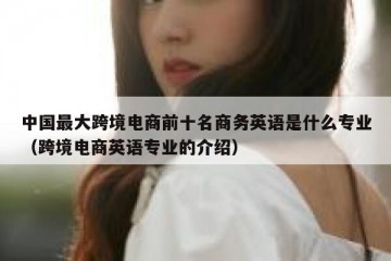 中国最大跨境电商前十名商务英语是什么专业（跨境电商英语专业的介绍）