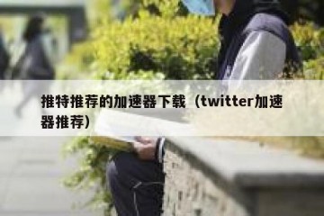 推特推荐的加速器下载（twitter加速器推荐）