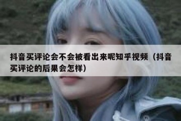 抖音买评论会不会被看出来呢知乎视频（抖音买评论的后果会怎样）