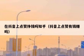 在抖音上点赞挣钱吗知乎（抖音上点赞有钱赚吗）