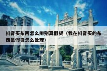 抖音买东西怎么辨别真假货（我在抖音买的东西是假货怎么处理）