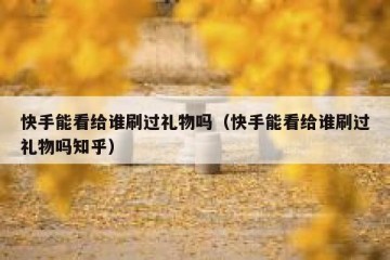 快手能看给谁刷过礼物吗（快手能看给谁刷过礼物吗知乎）