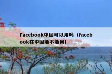 Facebook中国可以用吗（facebook在中国能不能用）