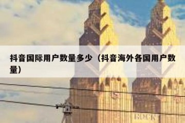 抖音国际用户数量多少（抖音海外各国用户数量）