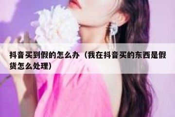 抖音买到假的怎么办（我在抖音买的东西是假货怎么处理）