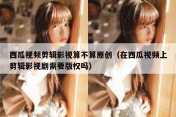 西瓜视频剪辑影视算不算原创（在西瓜视频上剪辑影视剧需要版权吗）