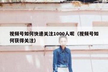 视频号如何快速关注1000人呢（视频号如何获得关注）