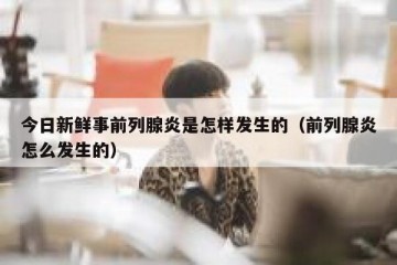 今日新鲜事前列腺炎是怎样发生的（前列腺炎怎么发生的）