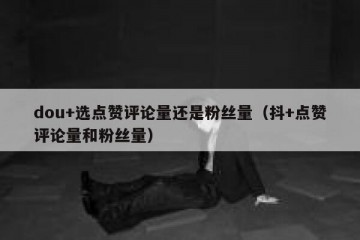 dou+选点赞评论量还是粉丝量（抖+点赞评论量和粉丝量）