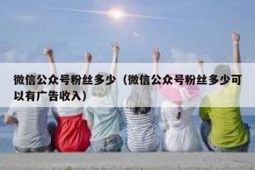 微信公众号粉丝多少（微信公众号粉丝多少可以有广告收入）