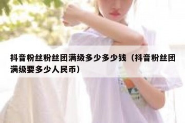抖音粉丝粉丝团满级多少多少钱（抖音粉丝团满级要多少人民币）