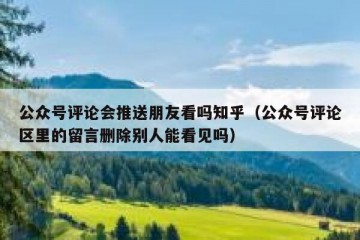 公众号评论会推送朋友看吗知乎（公众号评论区里的留言删除别人能看见吗）