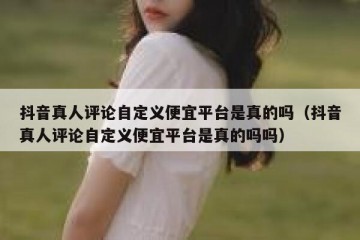 抖音真人评论自定义便宜平台是真的吗（抖音真人评论自定义便宜平台是真的吗吗）