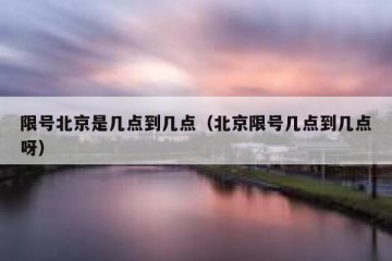 限号北京是几点到几点（北京限号几点到几点呀）