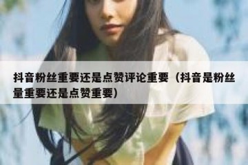 抖音粉丝重要还是点赞评论重要（抖音是粉丝量重要还是点赞重要）
