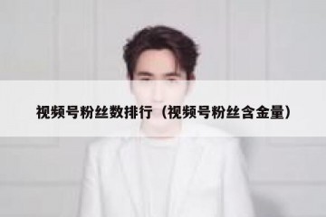 视频号粉丝数排行（视频号粉丝含金量）