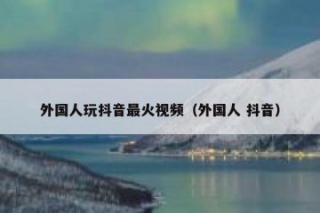 外国人玩抖音最火视频（外国人 抖音）