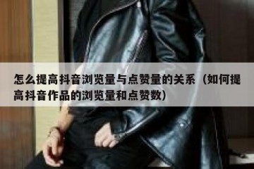 怎么提高抖音浏览量与点赞量的关系（如何提高抖音作品的浏览量和点赞数）