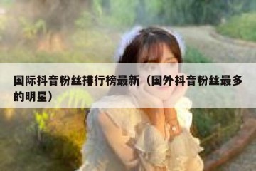 国际抖音粉丝排行榜最新（国外抖音粉丝最多的明星）