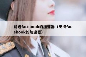 能进facebook的加速器（支持facebook的加速器）