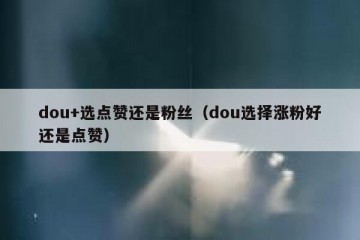 dou+选点赞还是粉丝（dou选择涨粉好还是点赞）