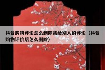 抖音购物评论怎么删除我给别人的评论（抖音购物评价后怎么删除）
