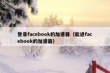 登录facebook的加速器（能进facebook的加速器）