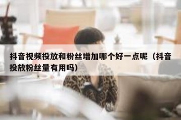 抖音视频投放和粉丝增加哪个好一点呢（抖音投放粉丝量有用吗）