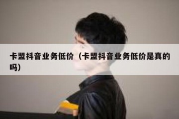 卡盟抖音业务低价（卡盟抖音业务低价是真的吗）