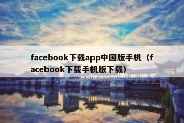 facebook下载app中国版手机（facebook下载手机版下载）