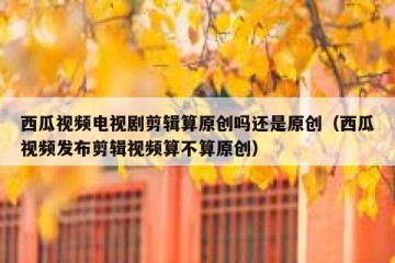 西瓜视频电视剧剪辑算原创吗还是原创（西瓜视频发布剪辑视频算不算原创）
